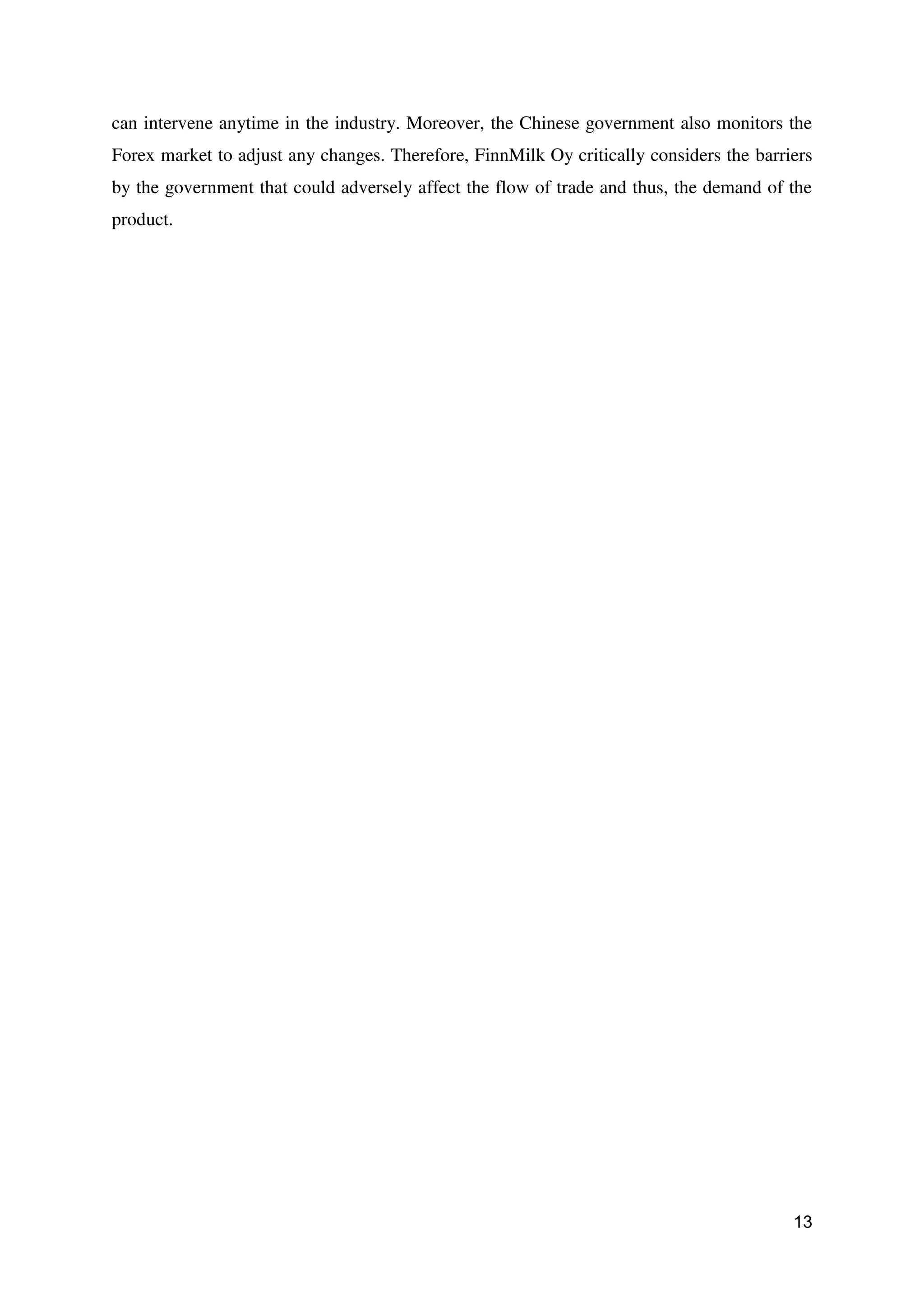 13
can intervene anytime in the industry. Moreover, the Chinese government also monitors the
Forex market to adjust any changes. Therefore, FinnMilk Oy critically considers the barriers
by the government that could adversely affect the flow of trade and thus, the demand of the
product.
 