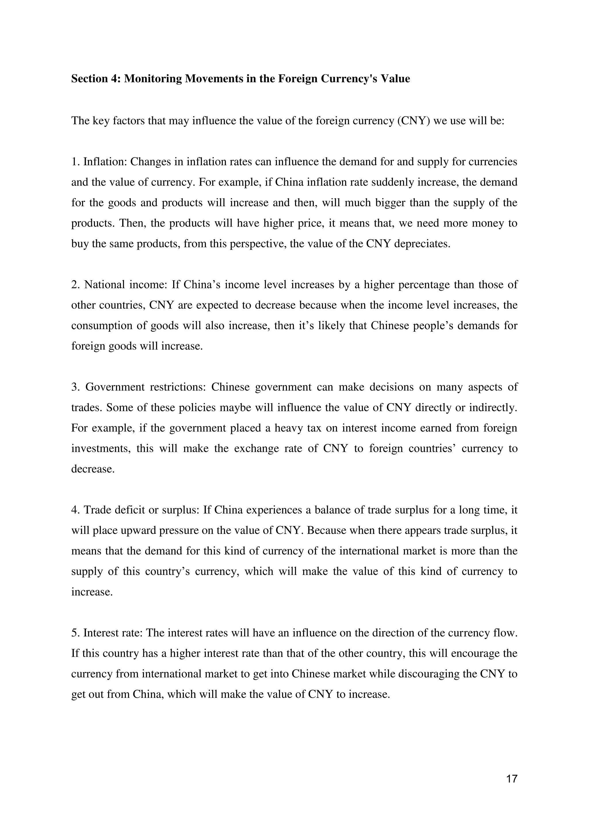 17
Section 4: Monitoring Movements in the Foreign Currency's Value
The key factors that may influence the value of the foreign currency (CNY) we use will be:
1. Inflation: Changes in inflation rates can influence the demand for and supply for currencies
and the value of currency. For example, if China inflation rate suddenly increase, the demand
for the goods and products will increase and then, will much bigger than the supply of the
products. Then, the products will have higher price, it means that, we need more money to
buy the same products, from this perspective, the value of the CNY depreciates.
2. National income: If China’s income level increases by a higher percentage than those of
other countries, CNY are expected to decrease because when the income level increases, the
consumption of goods will also increase, then it’s likely that Chinese people’s demands for
foreign goods will increase.
3. Government restrictions: Chinese government can make decisions on many aspects of
trades. Some of these policies maybe will influence the value of CNY directly or indirectly.
For example, if the government placed a heavy tax on interest income earned from foreign
investments, this will make the exchange rate of CNY to foreign countries’ currency to
decrease.
4. Trade deficit or surplus: If China experiences a balance of trade surplus for a long time, it
will place upward pressure on the value of CNY. Because when there appears trade surplus, it
means that the demand for this kind of currency of the international market is more than the
supply of this country’s currency, which will make the value of this kind of currency to
increase.
5. Interest rate: The interest rates will have an influence on the direction of the currency flow.
If this country has a higher interest rate than that of the other country, this will encourage the
currency from international market to get into Chinese market while discouraging the CNY to
get out from China, which will make the value of CNY to increase.
 