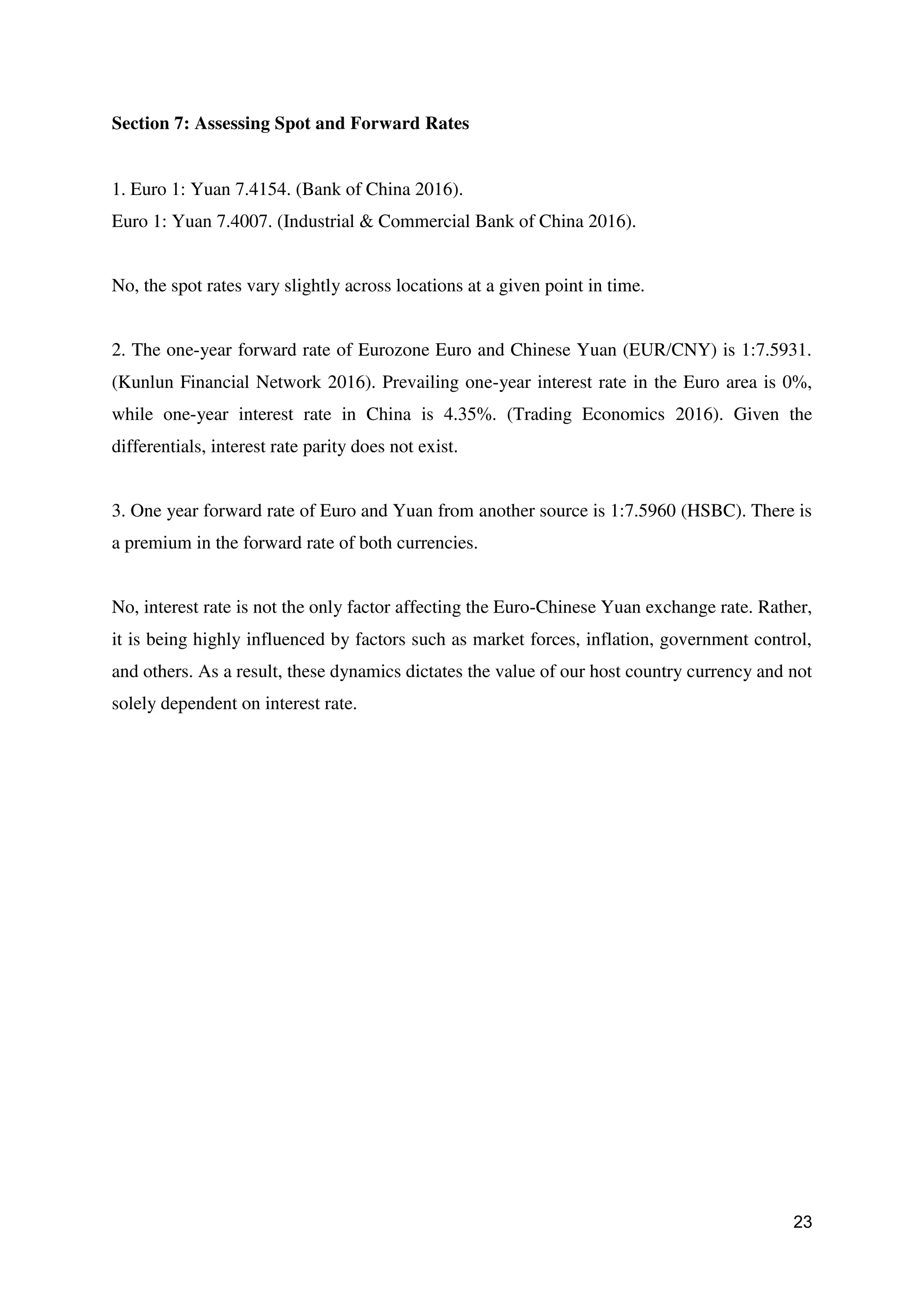 23
Section 7: Assessing Spot and Forward Rates
1. Euro 1: Yuan 7.4154. (Bank of China 2016).
Euro 1: Yuan 7.4007. (Industrial & Commercial Bank of China 2016).
No, the spot rates vary slightly across locations at a given point in time.
2. The one-year forward rate of Eurozone Euro and Chinese Yuan (EUR/CNY) is 1:7.5931.
(Kunlun Financial Network 2016). Prevailing one-year interest rate in the Euro area is 0%,
while one-year interest rate in China is 4.35%. (Trading Economics 2016). Given the
differentials, interest rate parity does not exist.
3. One year forward rate of Euro and Yuan from another source is 1:7.5960 (HSBC). There is
a premium in the forward rate of both currencies.
No, interest rate is not the only factor affecting the Euro-Chinese Yuan exchange rate. Rather,
it is being highly influenced by factors such as market forces, inflation, government control,
and others. As a result, these dynamics dictates the value of our host country currency and not
solely dependent on interest rate.
 