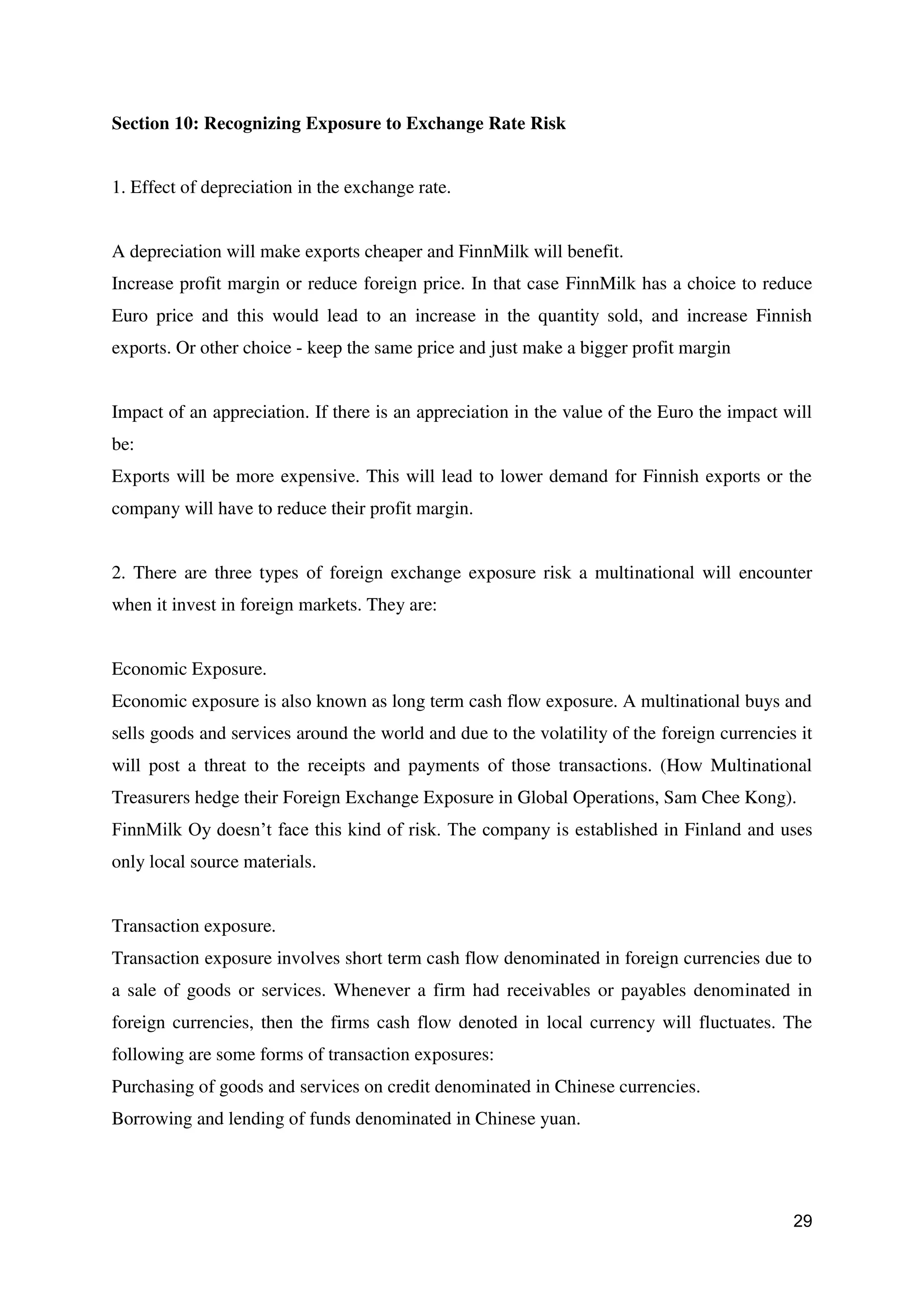 29
Section 10: Recognizing Exposure to Exchange Rate Risk
1. Effect of depreciation in the exchange rate.
A depreciation will make exports cheaper and FinnMilk will benefit.
Increase profit margin or reduce foreign price. In that case FinnMilk has a choice to reduce
Euro price and this would lead to an increase in the quantity sold, and increase Finnish
exports. Or other choice - keep the same price and just make a bigger profit margin
Impact of an appreciation. If there is an appreciation in the value of the Euro the impact will
be:
Exports will be more expensive. This will lead to lower demand for Finnish exports or the
company will have to reduce their profit margin.
2. There are three types of foreign exchange exposure risk a multinational will encounter
when it invest in foreign markets. They are:
Economic Exposure.
Economic exposure is also known as long term cash flow exposure. A multinational buys and
sells goods and services around the world and due to the volatility of the foreign currencies it
will post a threat to the receipts and payments of those transactions. (How Multinational
Treasurers hedge their Foreign Exchange Exposure in Global Operations, Sam Chee Kong).
FinnMilk Oy doesn’t face this kind of risk. The company is established in Finland and uses
only local source materials.
Transaction exposure.
Transaction exposure involves short term cash flow denominated in foreign currencies due to
a sale of goods or services. Whenever a firm had receivables or payables denominated in
foreign currencies, then the firms cash flow denoted in local currency will fluctuates. The
following are some forms of transaction exposures:
Purchasing of goods and services on credit denominated in Chinese currencies.
Borrowing and lending of funds denominated in Chinese yuan.
 
