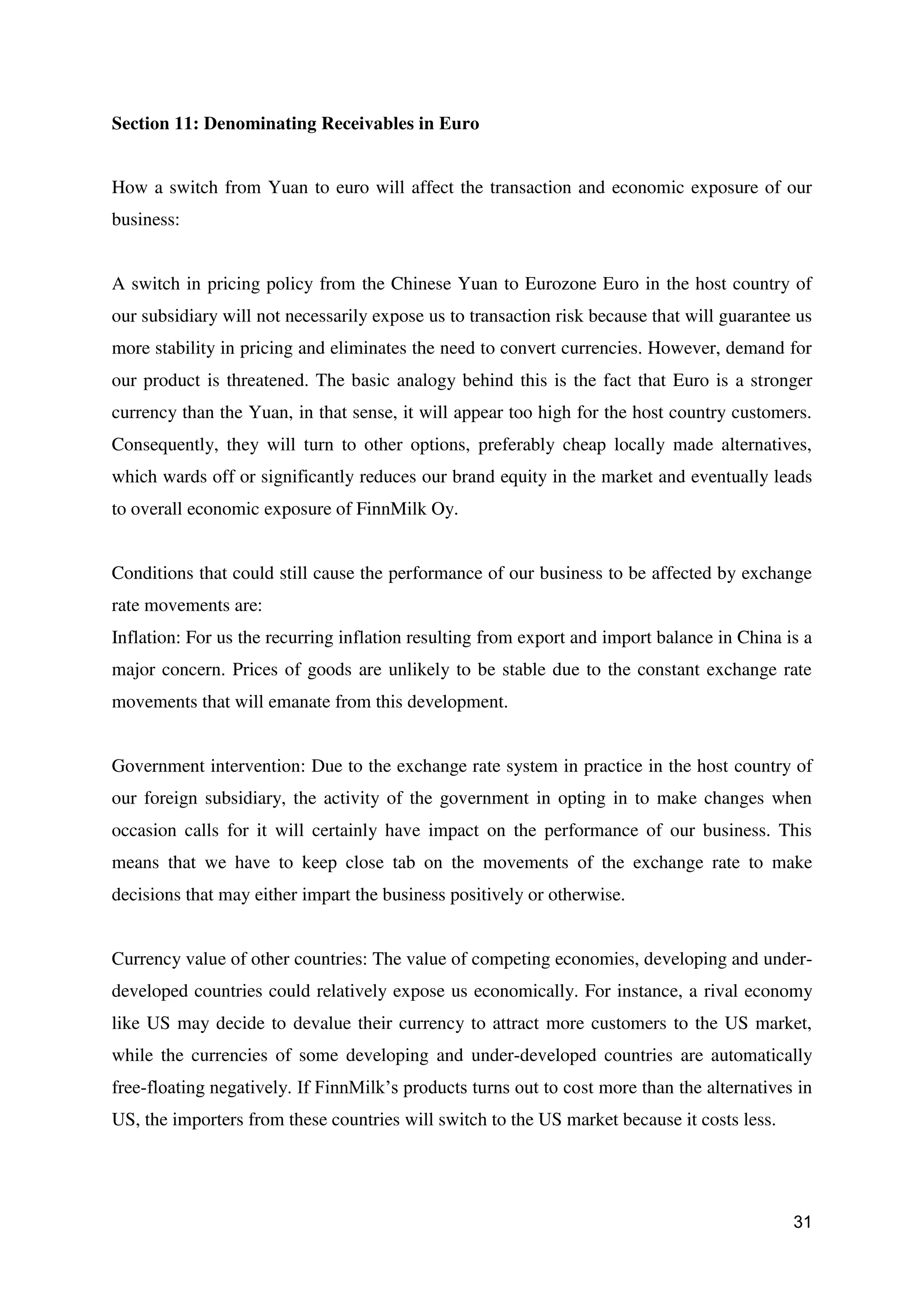 31
Section 11: Denominating Receivables in Euro
How a switch from Yuan to euro will affect the transaction and economic exposure of our
business:
A switch in pricing policy from the Chinese Yuan to Eurozone Euro in the host country of
our subsidiary will not necessarily expose us to transaction risk because that will guarantee us
more stability in pricing and eliminates the need to convert currencies. However, demand for
our product is threatened. The basic analogy behind this is the fact that Euro is a stronger
currency than the Yuan, in that sense, it will appear too high for the host country customers.
Consequently, they will turn to other options, preferably cheap locally made alternatives,
which wards off or significantly reduces our brand equity in the market and eventually leads
to overall economic exposure of FinnMilk Oy.
Conditions that could still cause the performance of our business to be affected by exchange
rate movements are:
Inflation: For us the recurring inflation resulting from export and import balance in China is a
major concern. Prices of goods are unlikely to be stable due to the constant exchange rate
movements that will emanate from this development.
Government intervention: Due to the exchange rate system in practice in the host country of
our foreign subsidiary, the activity of the government in opting in to make changes when
occasion calls for it will certainly have impact on the performance of our business. This
means that we have to keep close tab on the movements of the exchange rate to make
decisions that may either impart the business positively or otherwise.
Currency value of other countries: The value of competing economies, developing and under-
developed countries could relatively expose us economically. For instance, a rival economy
like US may decide to devalue their currency to attract more customers to the US market,
while the currencies of some developing and under-developed countries are automatically
free-floating negatively. If FinnMilk’s products turns out to cost more than the alternatives in
US, the importers from these countries will switch to the US market because it costs less.
 
