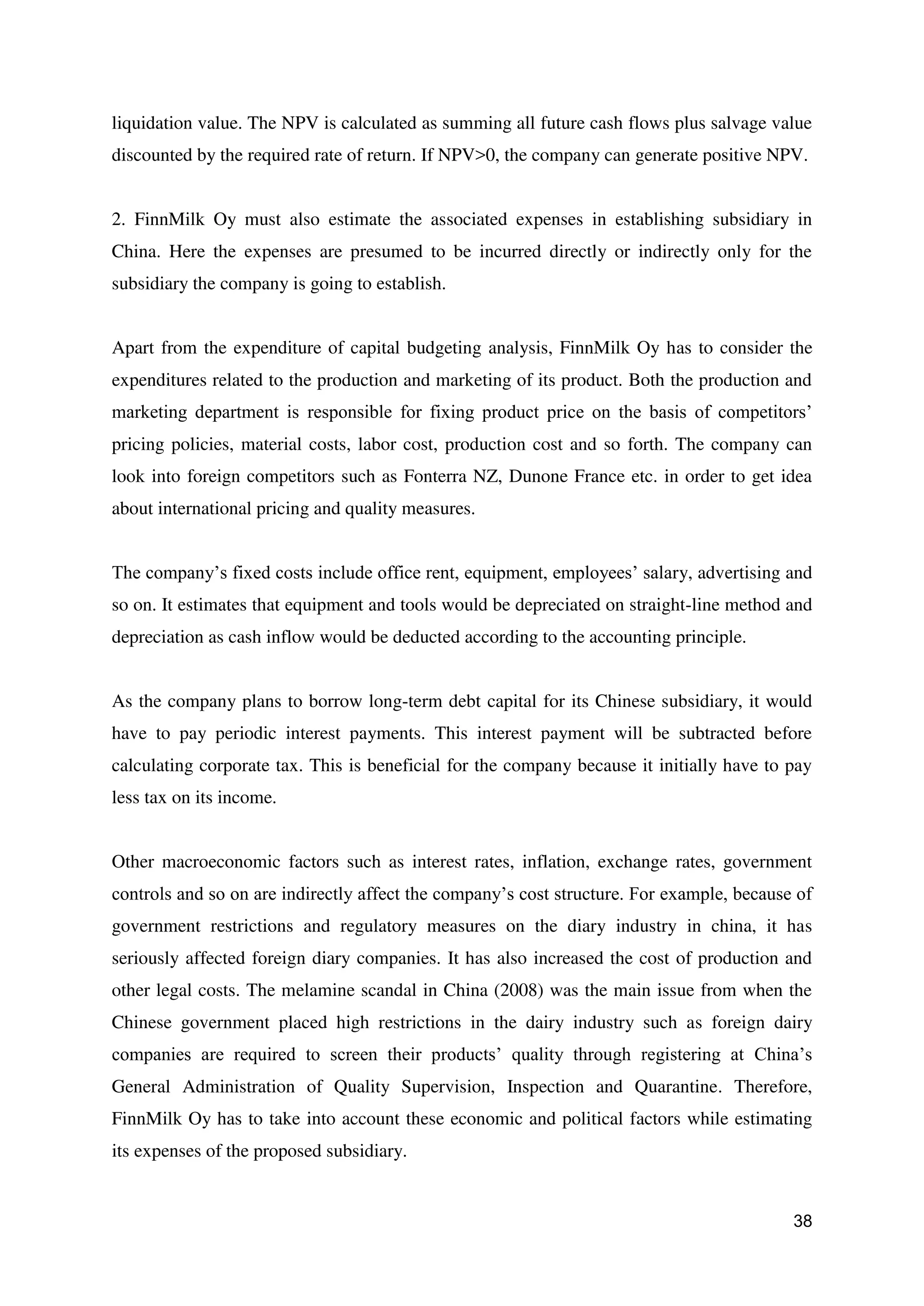 38
liquidation value. The NPV is calculated as summing all future cash flows plus salvage value
discounted by the required rate of return. If NPV>0, the company can generate positive NPV.
2. FinnMilk Oy must also estimate the associated expenses in establishing subsidiary in
China. Here the expenses are presumed to be incurred directly or indirectly only for the
subsidiary the company is going to establish.
Apart from the expenditure of capital budgeting analysis, FinnMilk Oy has to consider the
expenditures related to the production and marketing of its product. Both the production and
marketing department is responsible for fixing product price on the basis of competitors’
pricing policies, material costs, labor cost, production cost and so forth. The company can
look into foreign competitors such as Fonterra NZ, Dunone France etc. in order to get idea
about international pricing and quality measures.
The company’s fixed costs include office rent, equipment, employees’ salary, advertising and
so on. It estimates that equipment and tools would be depreciated on straight-line method and
depreciation as cash inflow would be deducted according to the accounting principle.
As the company plans to borrow long-term debt capital for its Chinese subsidiary, it would
have to pay periodic interest payments. This interest payment will be subtracted before
calculating corporate tax. This is beneficial for the company because it initially have to pay
less tax on its income.
Other macroeconomic factors such as interest rates, inflation, exchange rates, government
controls and so on are indirectly affect the company’s cost structure. For example, because of
government restrictions and regulatory measures on the diary industry in china, it has
seriously affected foreign diary companies. It has also increased the cost of production and
other legal costs. The melamine scandal in China (2008) was the main issue from when the
Chinese government placed high restrictions in the dairy industry such as foreign dairy
companies are required to screen their products’ quality through registering at China’s
General Administration of Quality Supervision, Inspection and Quarantine. Therefore,
FinnMilk Oy has to take into account these economic and political factors while estimating
its expenses of the proposed subsidiary.
 