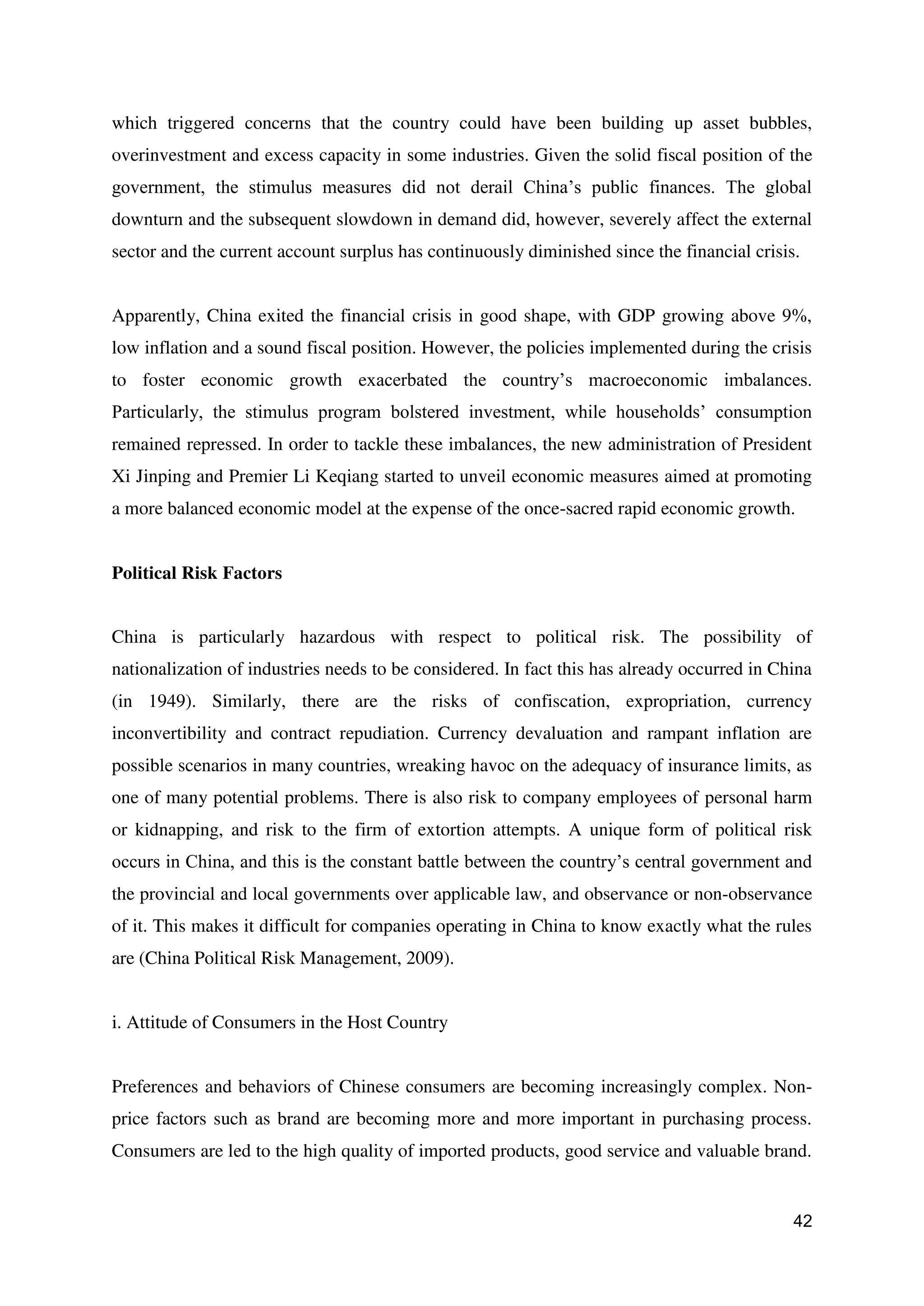 42
which triggered concerns that the country could have been building up asset bubbles,
overinvestment and excess capacity in some industries. Given the solid fiscal position of the
government, the stimulus measures did not derail China’s public finances. The global
downturn and the subsequent slowdown in demand did, however, severely affect the external
sector and the current account surplus has continuously diminished since the financial crisis.
Apparently, China exited the financial crisis in good shape, with GDP growing above 9%,
low inflation and a sound fiscal position. However, the policies implemented during the crisis
to foster economic growth exacerbated the country’s macroeconomic imbalances.
Particularly, the stimulus program bolstered investment, while households’ consumption
remained repressed. In order to tackle these imbalances, the new administration of President
Xi Jinping and Premier Li Keqiang started to unveil economic measures aimed at promoting
a more balanced economic model at the expense of the once-sacred rapid economic growth.
Political Risk Factors
China is particularly hazardous with respect to political risk. The possibility of
nationalization of industries needs to be considered. In fact this has already occurred in China
(in 1949). Similarly, there are the risks of confiscation, expropriation, currency
inconvertibility and contract repudiation. Currency devaluation and rampant inflation are
possible scenarios in many countries, wreaking havoc on the adequacy of insurance limits, as
one of many potential problems. There is also risk to company employees of personal harm
or kidnapping, and risk to the firm of extortion attempts. A unique form of political risk
occurs in China, and this is the constant battle between the country’s central government and
the provincial and local governments over applicable law, and observance or non-observance
of it. This makes it difficult for companies operating in China to know exactly what the rules
are (China Political Risk Management, 2009).
i. Attitude of Consumers in the Host Country
Preferences and behaviors of Chinese consumers are becoming increasingly complex. Non-
price factors such as brand are becoming more and more important in purchasing process.
Consumers are led to the high quality of imported products, good service and valuable brand.
 