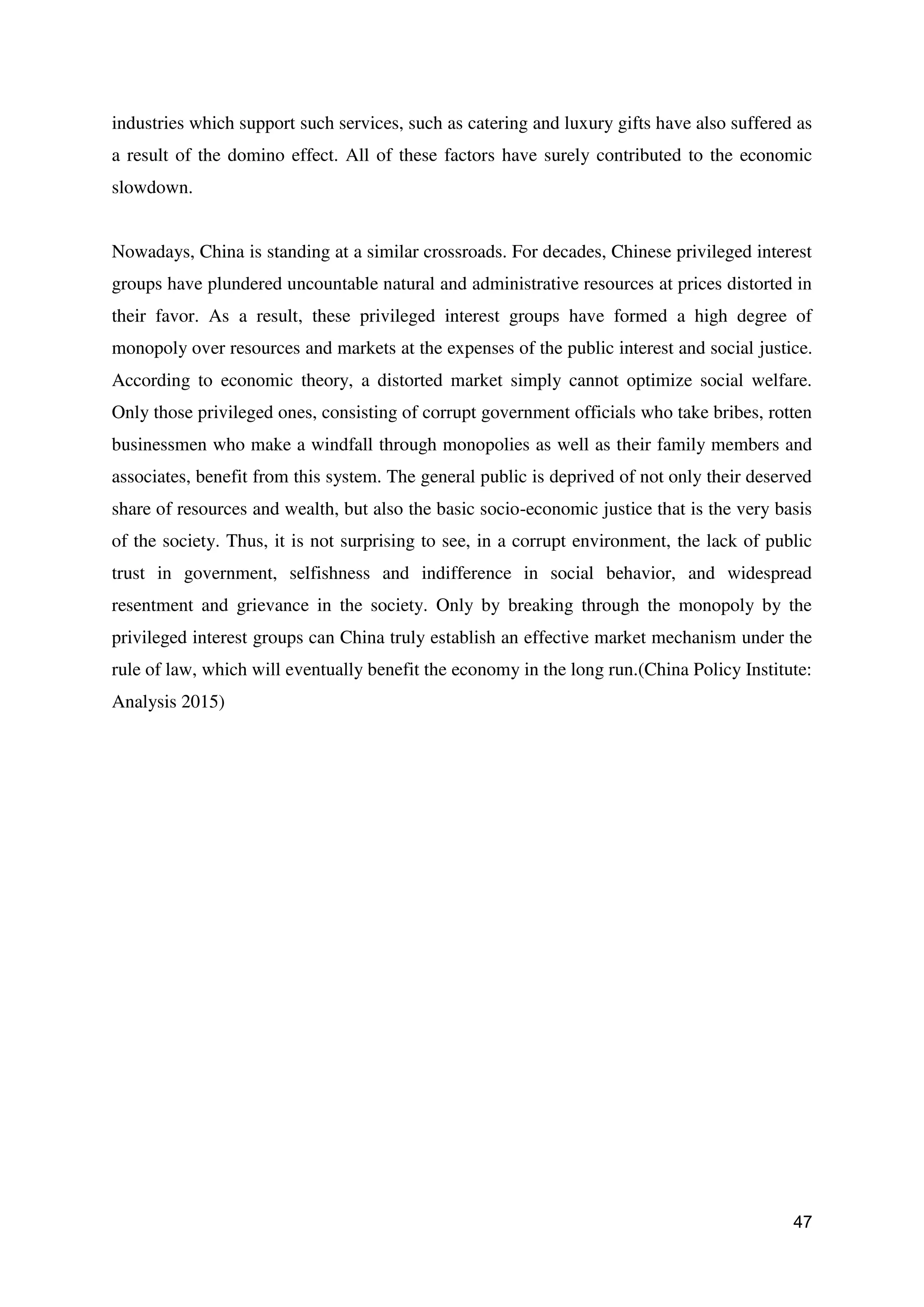 47
industries which support such services, such as catering and luxury gifts have also suffered as
a result of the domino effect. All of these factors have surely contributed to the economic
slowdown.
Nowadays, China is standing at a similar crossroads. For decades, Chinese privileged interest
groups have plundered uncountable natural and administrative resources at prices distorted in
their favor. As a result, these privileged interest groups have formed a high degree of
monopoly over resources and markets at the expenses of the public interest and social justice.
According to economic theory, a distorted market simply cannot optimize social welfare.
Only those privileged ones, consisting of corrupt government officials who take bribes, rotten
businessmen who make a windfall through monopolies as well as their family members and
associates, benefit from this system. The general public is deprived of not only their deserved
share of resources and wealth, but also the basic socio-economic justice that is the very basis
of the society. Thus, it is not surprising to see, in a corrupt environment, the lack of public
trust in government, selfishness and indifference in social behavior, and widespread
resentment and grievance in the society. Only by breaking through the monopoly by the
privileged interest groups can China truly establish an effective market mechanism under the
rule of law, which will eventually benefit the economy in the long run.(China Policy Institute:
Analysis 2015)
 