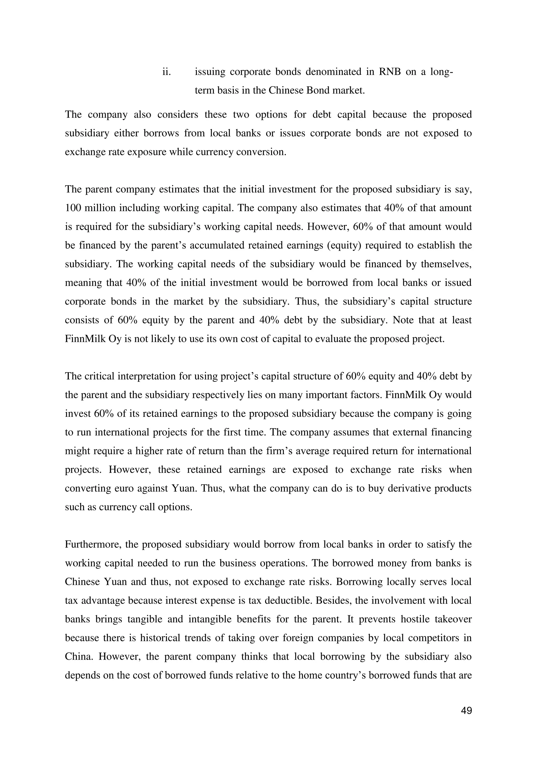 49
ii. issuing corporate bonds denominated in RNB on a long-
term basis in the Chinese Bond market.
The company also considers these two options for debt capital because the proposed
subsidiary either borrows from local banks or issues corporate bonds are not exposed to
exchange rate exposure while currency conversion.
The parent company estimates that the initial investment for the proposed subsidiary is say,
100 million including working capital. The company also estimates that 40% of that amount
is required for the subsidiary’s working capital needs. However, 60% of that amount would
be financed by the parent’s accumulated retained earnings (equity) required to establish the
subsidiary. The working capital needs of the subsidiary would be financed by themselves,
meaning that 40% of the initial investment would be borrowed from local banks or issued
corporate bonds in the market by the subsidiary. Thus, the subsidiary’s capital structure
consists of 60% equity by the parent and 40% debt by the subsidiary. Note that at least
FinnMilk Oy is not likely to use its own cost of capital to evaluate the proposed project.
The critical interpretation for using project’s capital structure of 60% equity and 40% debt by
the parent and the subsidiary respectively lies on many important factors. FinnMilk Oy would
invest 60% of its retained earnings to the proposed subsidiary because the company is going
to run international projects for the first time. The company assumes that external financing
might require a higher rate of return than the firm’s average required return for international
projects. However, these retained earnings are exposed to exchange rate risks when
converting euro against Yuan. Thus, what the company can do is to buy derivative products
such as currency call options.
Furthermore, the proposed subsidiary would borrow from local banks in order to satisfy the
working capital needed to run the business operations. The borrowed money from banks is
Chinese Yuan and thus, not exposed to exchange rate risks. Borrowing locally serves local
tax advantage because interest expense is tax deductible. Besides, the involvement with local
banks brings tangible and intangible benefits for the parent. It prevents hostile takeover
because there is historical trends of taking over foreign companies by local competitors in
China. However, the parent company thinks that local borrowing by the subsidiary also
depends on the cost of borrowed funds relative to the home country’s borrowed funds that are
 