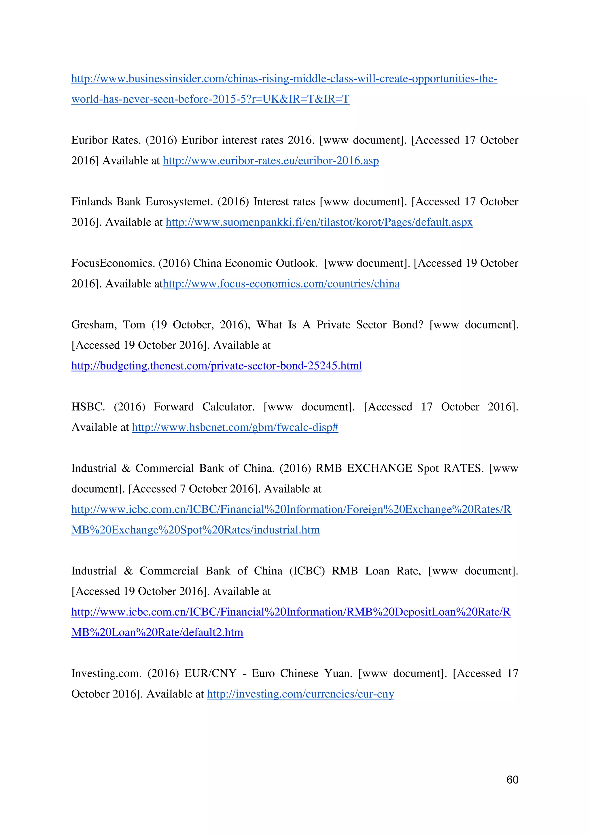 60
http://www.businessinsider.com/chinas-rising-middle-class-will-create-opportunities-the-
world-has-never-seen-before-2015-5?r=UK&IR=T&IR=T
Euribor Rates. (2016) Euribor interest rates 2016. [www document]. [Accessed 17 October
2016] Available at http://www.euribor-rates.eu/euribor-2016.asp
Finlands Bank Eurosystemet. (2016) Interest rates [www document]. [Accessed 17 October
2016]. Available at http://www.suomenpankki.fi/en/tilastot/korot/Pages/default.aspx
FocusEconomics. (2016) China Economic Outlook. [www document]. [Accessed 19 October
2016]. Available athttp://www.focus-economics.com/countries/china
Gresham, Tom (19 October, 2016), What Is A Private Sector Bond? [www document].
[Accessed 19 October 2016]. Available at
http://budgeting.thenest.com/private-sector-bond-25245.html
HSBC. (2016) Forward Calculator. [www document]. [Accessed 17 October 2016].
Available at http://www.hsbcnet.com/gbm/fwcalc-disp#
Industrial & Commercial Bank of China. (2016) RMB EXCHANGE Spot RATES. [www
document]. [Accessed 7 October 2016]. Available at
http://www.icbc.com.cn/ICBC/Financial%20Information/Foreign%20Exchange%20Rates/R
MB%20Exchange%20Spot%20Rates/industrial.htm
Industrial & Commercial Bank of China (ICBC) RMB Loan Rate, [www document].
[Accessed 19 October 2016]. Available at
http://www.icbc.com.cn/ICBC/Financial%20Information/RMB%20DepositLoan%20Rate/R
MB%20Loan%20Rate/default2.htm
Investing.com. (2016) EUR/CNY - Euro Chinese Yuan. [www document]. [Accessed 17
October 2016]. Available at http://investing.com/currencies/eur-cny
 