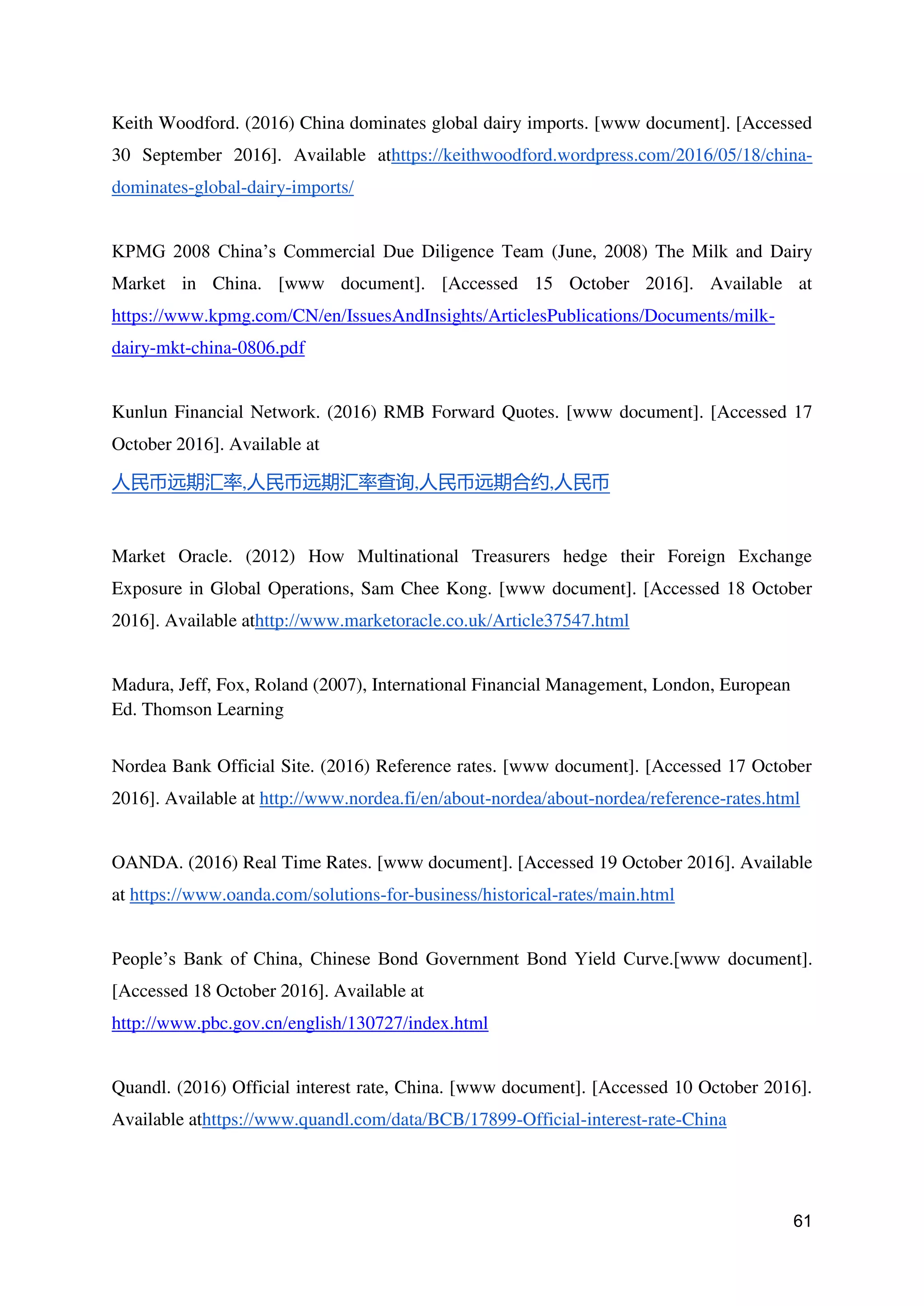 61
Keith Woodford. (2016) China dominates global dairy imports. [www document]. [Accessed
30 September 2016]. Available athttps://keithwoodford.wordpress.com/2016/05/18/china-
dominates-global-dairy-imports/
KPMG 2008 China’s Commercial Due Diligence Team (June, 2008) The Milk and Dairy
Market in China. [www document]. [Accessed 15 October 2016]. Available at
https://www.kpmg.com/CN/en/IssuesAndInsights/ArticlesPublications/Documents/milk-
dairy-mkt-china-0806.pdf
Kunlun Financial Network. (2016) RMB Forward Quotes. [www document]. [Accessed 17
October 2016]. Available at
人民币远期汇率,人民币远期汇率查询,人民币远期合约,人民币
Market Oracle. (2012) How Multinational Treasurers hedge their Foreign Exchange
Exposure in Global Operations, Sam Chee Kong. [www document]. [Accessed 18 October
2016]. Available athttp://www.marketoracle.co.uk/Article37547.html
Madura, Jeff, Fox, Roland (2007), International Financial Management, London, European
Ed. Thomson Learning
Nordea Bank Official Site. (2016) Reference rates. [www document]. [Accessed 17 October
2016]. Available at http://www.nordea.fi/en/about-nordea/about-nordea/reference-rates.html
OANDA. (2016) Real Time Rates. [www document]. [Accessed 19 October 2016]. Available
at https://www.oanda.com/solutions-for-business/historical-rates/main.html
People’s Bank of China, Chinese Bond Government Bond Yield Curve.[www document].
[Accessed 18 October 2016]. Available at
http://www.pbc.gov.cn/english/130727/index.html
Quandl. (2016) Official interest rate, China. [www document]. [Accessed 10 October 2016].
Available athttps://www.quandl.com/data/BCB/17899-Official-interest-rate-China
 
