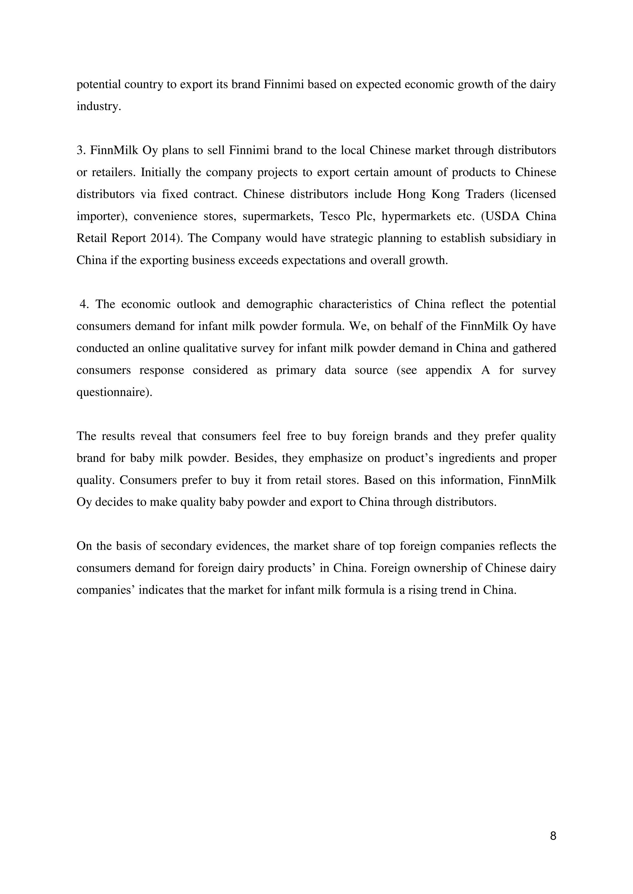 8
potential country to export its brand Finnimi based on expected economic growth of the dairy
industry.
3. FinnMilk Oy plans to sell Finnimi brand to the local Chinese market through distributors
or retailers. Initially the company projects to export certain amount of products to Chinese
distributors via fixed contract. Chinese distributors include Hong Kong Traders (licensed
importer), convenience stores, supermarkets, Tesco Plc, hypermarkets etc. (USDA China
Retail Report 2014). The Company would have strategic planning to establish subsidiary in
China if the exporting business exceeds expectations and overall growth.
4. The economic outlook and demographic characteristics of China reflect the potential
consumers demand for infant milk powder formula. We, on behalf of the FinnMilk Oy have
conducted an online qualitative survey for infant milk powder demand in China and gathered
consumers response considered as primary data source (see appendix A for survey
questionnaire).
The results reveal that consumers feel free to buy foreign brands and they prefer quality
brand for baby milk powder. Besides, they emphasize on product’s ingredients and proper
quality. Consumers prefer to buy it from retail stores. Based on this information, FinnMilk
Oy decides to make quality baby powder and export to China through distributors.
On the basis of secondary evidences, the market share of top foreign companies reflects the
consumers demand for foreign dairy products’ in China. Foreign ownership of Chinese dairy
companies’ indicates that the market for infant milk formula is a rising trend in China.
 