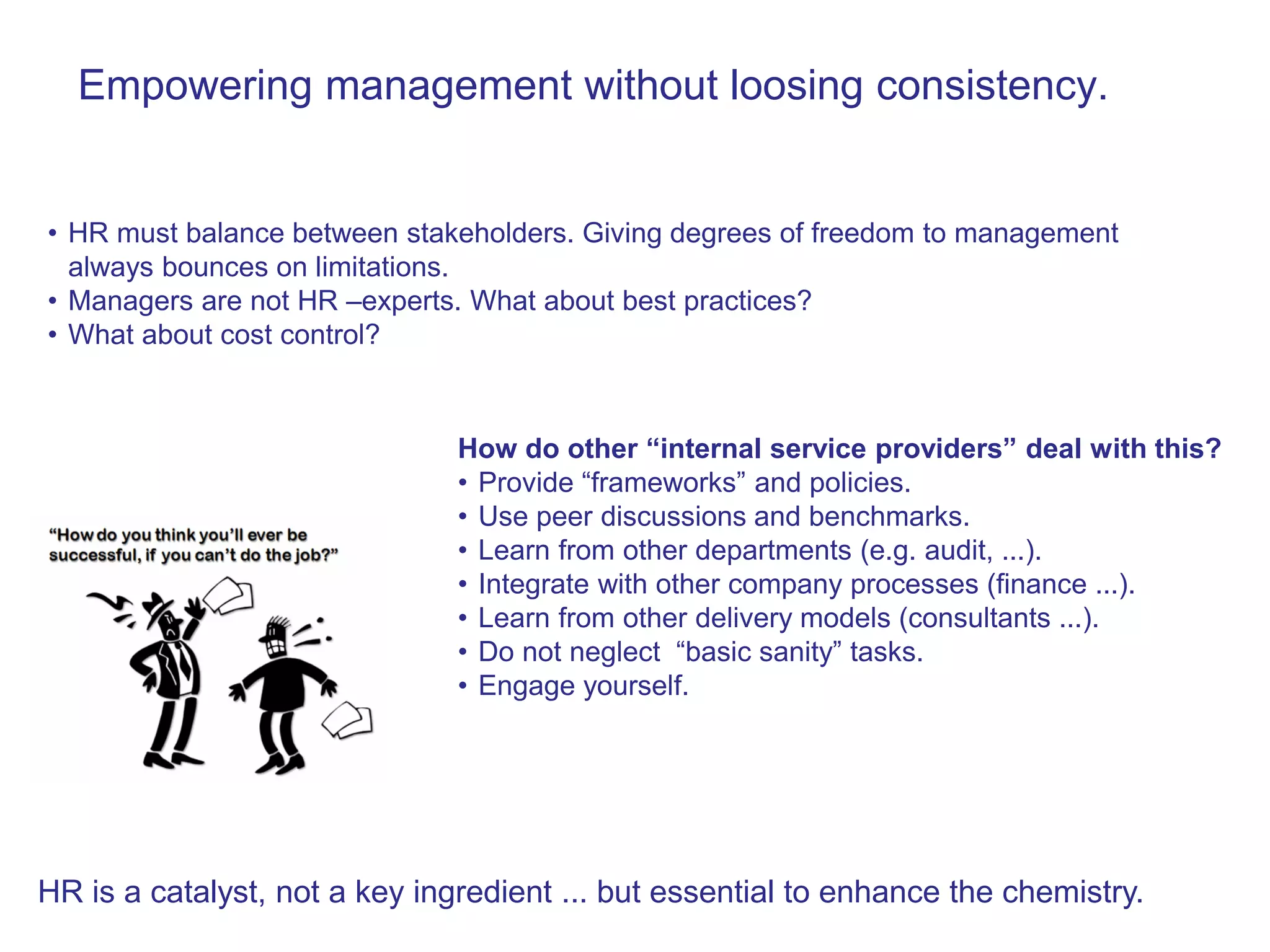 Empowering management without loosing consistency.


• HR must balance between stakeholders. Giving degrees of freedom to management
  always bounces on limitations.
• Managers are not HR –experts. What about best practices?
• What about cost control?



                               How do other “internal service providers” deal with this?
                               • Provide “frameworks” and policies.
                               • Use peer discussions and benchmarks.
                               • Learn from other departments (e.g. audit, ...).
                               • Integrate with other company processes (finance ...).
                               • Learn from other delivery models (consultants ...).
                               • Do not neglect “basic sanity” tasks.
                               • Engage yourself.




HR is a catalyst, not a key ingredient ... but essential to enhance the chemistry.
 