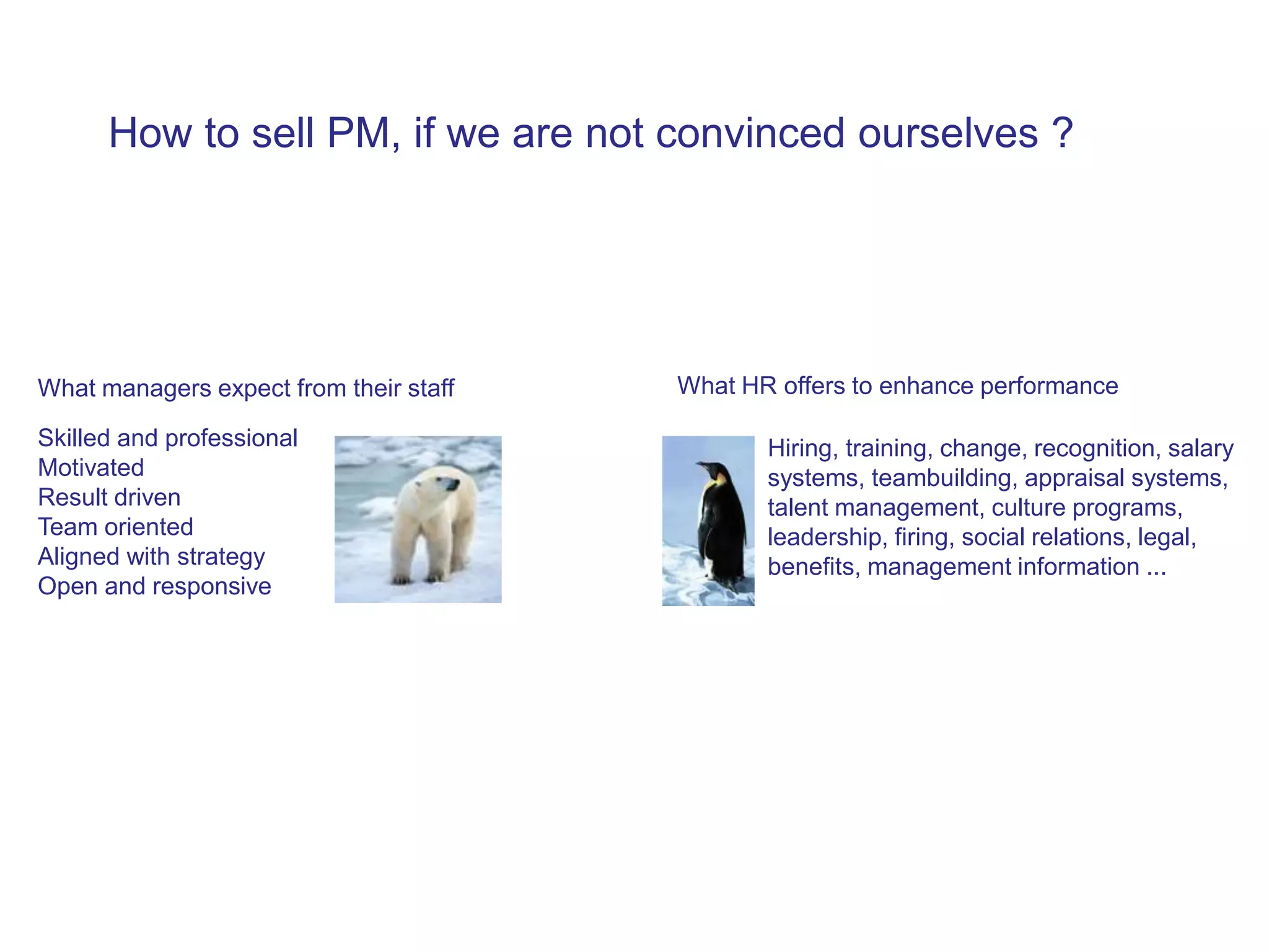 How to sell PM, if we are not convinced ourselves ?




What managers expect from their staff   What HR offers to enhance performance

Skilled and professional                       Hiring, training, change, recognition, salary
Motivated                                      systems, teambuilding, appraisal systems,
Result driven                                  talent management, culture programs,
Team oriented                                  leadership, firing, social relations, legal,
Aligned with strategy                          benefits, management information ...
Open and responsive
 