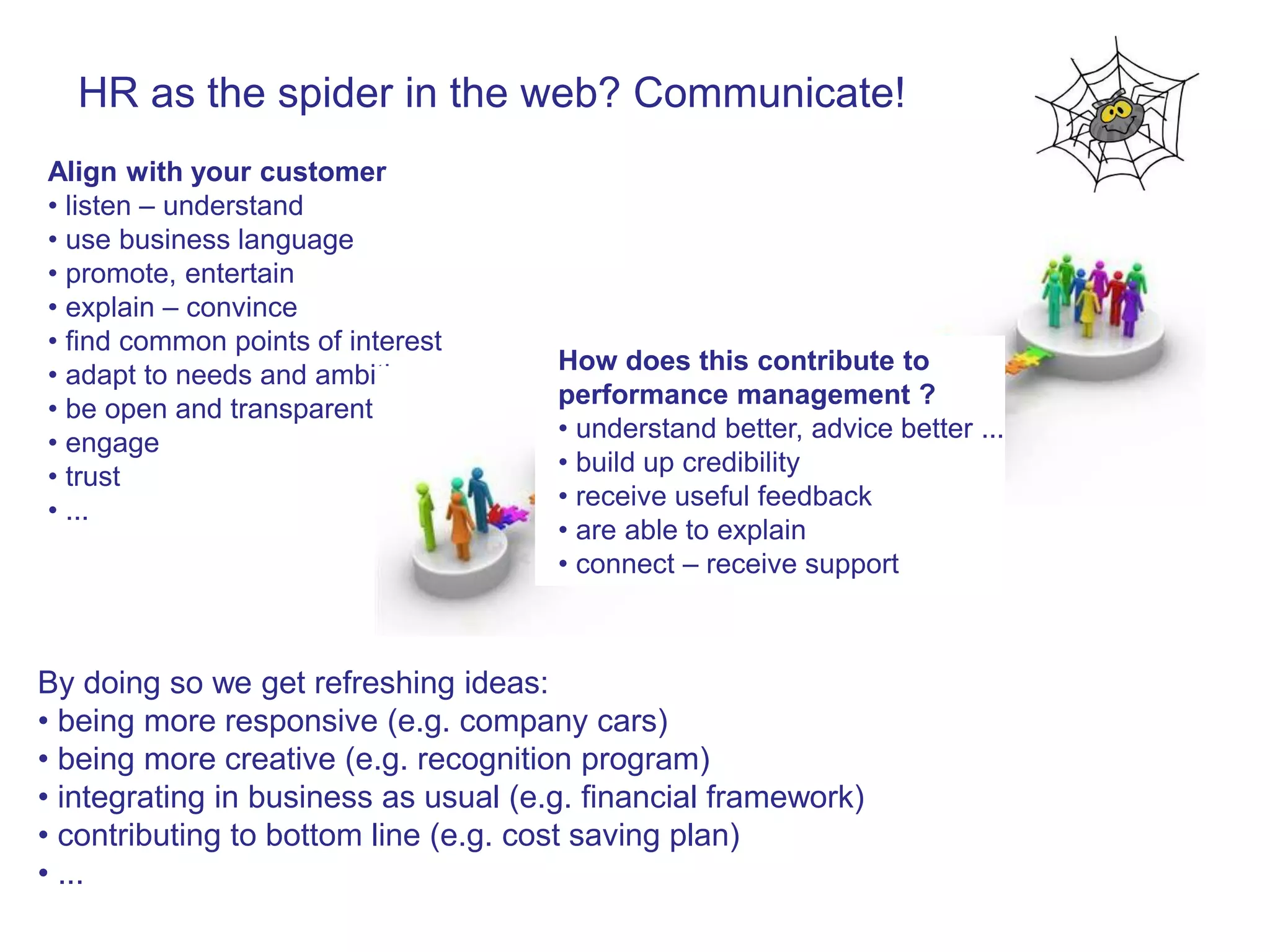 HR as the spider in the web? Communicate!
Align with your customer
• listen – understand
• use business language
• promote, entertain
• explain – convince
• find common points of interest
                                      How does this contribute to
• adapt to needs and ambitions
                                      performance management ?
• be open and transparent
                                      • understand better, advice better ...
• engage
                                      • build up credibility
• trust
                                      • receive useful feedback
• ...
                                      • are able to explain
                                      • connect – receive support



By doing so we get refreshing ideas:
• being more responsive (e.g. company cars)
• being more creative (e.g. recognition program)
• integrating in business as usual (e.g. financial framework)
• contributing to bottom line (e.g. cost saving plan)
• ...
 