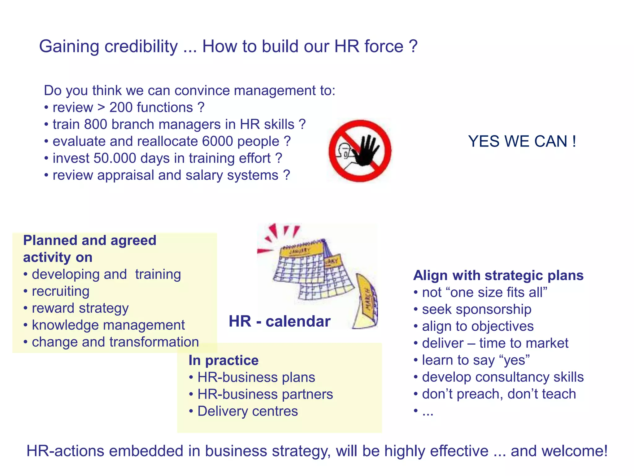 Gaining credibility ... How to build our HR force ?

   Do you think we can convince management to:
   • review > 200 functions ?
   • train 800 branch managers in HR skills ?
   • evaluate and reallocate 6000 people ?                      YES WE CAN !
   • invest 50.000 days in training effort ?
   • review appraisal and salary systems ?



Planned and agreed
activity on
• developing and training                              Align with strategic plans
• recruiting                                           • not “one size fits all”
• reward strategy                                      • seek sponsorship
• knowledge management           HR - calendar         • align to objectives
• change and transformation                            • deliver – time to market
                          In practice                  • learn to say “yes”
                          • HR-business plans          • develop consultancy skills
                          • HR-business partners       • don’t preach, don’t teach
                          • Delivery centres           • ...

HR-actions embedded in business strategy, will be highly effective ... and welcome!
 