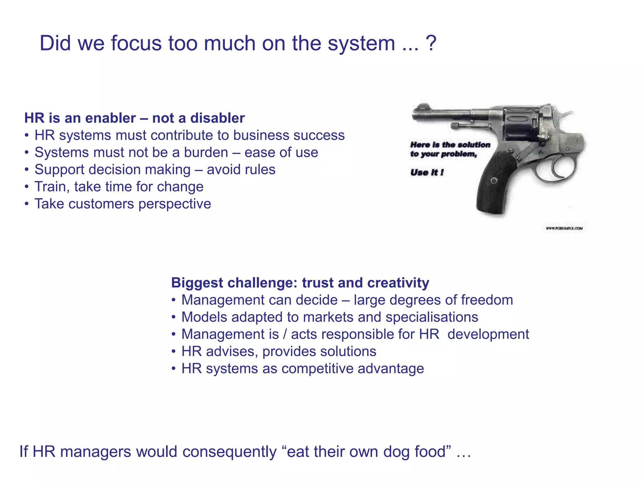 Did we focus too much on the system ... ?


HR is an enabler – not a disabler
• HR systems must contribute to business success
• Systems must not be a burden – ease of use
• Support decision making – avoid rules
• Train, take time for change
• Take customers perspective




                     Biggest challenge: trust and creativity
                     • Management can decide – large degrees of freedom
                     • Models adapted to markets and specialisations
                     • Management is / acts responsible for HR development
                     • HR advises, provides solutions
                     • HR systems as competitive advantage




If HR managers would consequently “eat their own dog food” …
 
