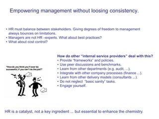 Empowering management without loosing consistency.


• HR must balance between stakeholders. Giving degrees of freedom to management
  always bounces on limitations.
• Managers are not HR –experts. What about best practices?
• What about cost control?



                               How do other “internal service providers” deal with this?
                               • Provide “frameworks” and policies.
                               • Use peer discussions and benchmarks.
                               • Learn from other departments (e.g. audit, ...).
                               • Integrate with other company processes (finance ...).
                               • Learn from other delivery models (consultants ...).
                               • Do not neglect “basic sanity” tasks.
                               • Engage yourself.




HR is a catalyst, not a key ingredient ... but essential to enhance the chemistry.
 