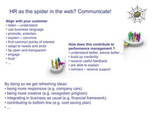 HR as the spider in the web? Communicate!
Align with your customer
• listen – understand
• use business language
• promote, entertain
• explain – convince
• find common points of interest
                                      How does this contribute to
• adapt to needs and ambitions
                                      performance management ?
• be open and transparent
                                      • understand better, advice better ...
• engage
                                      • build up credibility
• trust
                                      • receive useful feedback
• ...
                                      • are able to explain
                                      • connect – receive support



By doing so we get refreshing ideas:
• being more responsive (e.g. company cars)
• being more creative (e.g. recognition program)
• integrating in business as usual (e.g. financial framework)
• contributing to bottom line (e.g. cost saving plan)
• ...
 