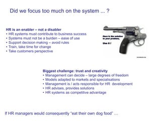 Did we focus too much on the system ... ?


HR is an enabler – not a disabler
• HR systems must contribute to business success
• Systems must not be a burden – ease of use
• Support decision making – avoid rules
• Train, take time for change
• Take customers perspective




                     Biggest challenge: trust and creativity
                     • Management can decide – large degrees of freedom
                     • Models adapted to markets and specialisations
                     • Management is / acts responsible for HR development
                     • HR advises, provides solutions
                     • HR systems as competitive advantage




If HR managers would consequently “eat their own dog food” …
 