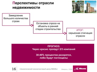 16 «Аналитический консалтинговый центр МИЭЛЬ»
Перспективы отрасли
недвижимости
Февраль / 2009
Замедление
большого количества
строек
Остановка спроса на
объекты в ранней
стадии строительства ИТОГ:
серьезная стагнация
отрасли
ПРОГНОЗ:
Через кризис пройдут 2/3 компаний
30-40% процентов разорятся,
либо будут поглощены
 