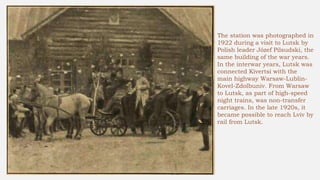 The station was photographed in
1922 during a visit to Lutsk by
Polish leader Józef Pilsudski, the
same building of the war years.
In the interwar years, Lutsk was
connected Kivertsi with the
main highway Warsaw-Lublin-
Kovel-Zdolbuniv. From Warsaw
to Lutsk, as part of high-speed
night trains, was non-transfer
carriages. In the late 1920s, it
became possible to reach Lviv by
rail from Lutsk.
 