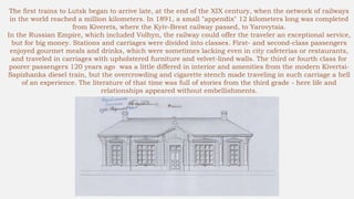 The first trains to Lutsk began to arrive late, at the end of the XIX century, when the network of railways
in the world reached a million kilometers. In 1891, a small "appendix" 12 kilometers long was completed
from Kiverets, where the Kyiv-Brest railway passed, to Yarovytsia.
In the Russian Empire, which included Volhyn, the railway could offer the traveler an exceptional service,
but for big money. Stations and carriages were divided into classes. First- and second-class passengers
enjoyed gourmet meals and drinks, which were sometimes lacking even in city cafeterias or restaurants,
and traveled in carriages with upholstered furniture and velvet-lined walls. The third or fourth class for
poorer passengers 120 years ago was a little differed in interior and amenities from the modern Kivertsi-
Sapizhanka diesel train, but the overcrowding and cigarette stench made traveling in such carriage a hell
of an experience. The literature of that time was full of stories from the third grade - here life and
relationships appeared without embellishments.
 