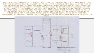 PASSENGERS ENTERED THE STATION BUI LDING I N LUTSK THROUGH SMALL H AYLOFTS AND A LONG
THROUGH CORRI DOR THAT HAD ACCESS ON THE RAI LWAY PLATFORM. THI S S PACE ON THE PLAN OF
THE BUI LDING I S MARKED WI TH THE WORD "BAGGAGE". FI RST AND SECOND CLASS PASSENGERS
USUALLY HANDED OVER THEI R SUI TCASES AND PACKAGES TO THE LUGGAGE CARRI AGE, SO THEY
WERE COLLECTED I N ADVANCE AT THE STATION. AFTER PURCHASING A TI C KET AND PAYI NG FOR
LUGGAGE (USUALLY THREE KOPECKS PER I TEM), PASSENGERS WENT TO THE WAI TING ROOM. AT
LUTSK RAI LWAY STATION, NO MATTER HOW SMALL AND DEMOCRATIC I T SEE MED, THERE WAS A
SMALL ROOM FOR FI RST -CLASS TRAVELERS. USUALLY, I N SUCH A ROOM YO U COULD SEE
UPHOLSTERED FURNI TURE, AND I N THE COMMON ROOM THERE WERE ONLY WO ODEN BENCHES WI TH
BACKS.
 