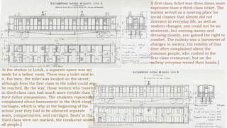 A first-class ticket was three times more
expensive than a third-class ticket. The
station served as a meeting place for
social classes that almost did not
intersect in everyday life, as well as
modern changes: you could not be an
aristocrat, but earning money and
dressing cleanly, you gained the right to
comfort. The railway was a barometer of
changes in society, the nobility of that
time often complained about the
common people, who rushed to the
first-class restaurant, but on the
railway everyone waved their hands.
At the station in Lutsk, a separate space was set
aside for a ladies' room. There was a toilet next to
it. For men, the toilet was located on the street,
although from the first class to the toilet could also
be reached. By the way, those women who traveled
in third-class cars had much more trouble than
their richer companions. The students repeatedly
complained about harassment in the third-class
carriages, which is why at the beginning of the
school year they had to be allocated separate
seats, compartments, and carriages. Seats in the
third class were not marked, the conductor seated
all people.
 