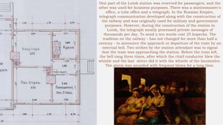 One part of the Lutsk station was reserved for passengers, and the
other was used for business purposes. There was a stationmaster's
office, a tube office and a telegraph. In the Russian Empire,
telegraph communication developed along with the construction of
the railway and was originally used for military and government
purposes. However, during the construction of the station in
Lutsk, the telegraph mostly processed private messages of
thousands per day. To send a ten words cost 25 kopecks. The
tradition on the railway - has not changed for more than half a
century - to announce the approach or departure of the train by an
external bell. Two strikes by the station attendant was to signal
that the train was approaching the station. Before the train left,
the bell rang three times, after which the chief conductor blew the
whistle and the last driver did it with the whistle of the locomotive.
The alarm was sounded with frequent blows for a long time.
 