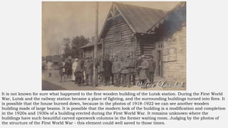 It is not known for sure what happened to the first wooden building of the Lutsk station. During the First World
War, Lutsk and the railway station became a place of fighting, and the surrounding buildings turned into fires. It
is possible that the house burned down, because in the photos of 1918-1922 we can see another wooden
building made of large beams. It is possible that the modern look of the building is a modification and completion
in the 1920s and 1930s of a building erected during the First World War. It remains unknown where the
buildings have such beautiful carved openwork columns in the former waiting room. Judging by the photos of
the structure of the First World War - this element could well saved to those times.
 