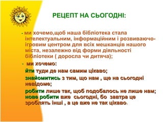 РЕЦЕПТ НА СЬОГОДНІ:

- ми хочемо,щоб наша бібліотека стала
  інтелектуальним, інформаційним і розвиваючо-
  ігровим центром для всіх мешканців нашого
  міста, незалежно від форми діяльності
  бібліотеки ( доросла чи дитяча);
- ми хочемо:
  йти туди де нам самим цікаво;
  знайомитись з тим, що нам , ще на сьогодні
  невідоме;
  робити лише так, щоб подобалось не лише нам;
  нове робити вже сьогодні, бо завтра це
  зроблять інші , а це вже не так цікаво.
                                  цікаво
 