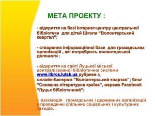 МЕТА ПРОЕКТУ :
- відкриття на базі Інтернет-центру центральної
бібліотеки для дітей Школи “Волонтерський
квартал”;

- створення інформаційної бази для громадських
організацій , які потребують волонтерської
допомоги ;

- відкриття на сайті Луцької міської
централізованої бібліотечної системи
www.librcs.lutsk.ua рубрики з
онлайн-банером “Волонтерський квартал”; блог
“Соняшна літературна країна”, мережа Facebook
“Луцьк бібліотечний”;

- взаємодія громадських і державних організацій
у проведенні спільних соціальних і культурних
заходів. .
 