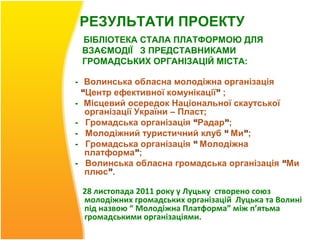 РЕЗУЛЬТАТИ ПРОЕКТУ
 БІБЛІОТЕКА СТАЛА ПЛАТФОРМОЮ ДЛЯ
 ВЗАЄМОДІЇ З ПРЕДСТАВНИКАМИ
 ГРОМАДСЬКИХ ОРГАНІЗАЦІЙ МІСТА:

- Волинська обласна молодіжна організація
 “Центр ефективної комунікації” ;
- Місцевий осередок Національної скаутської
  організації України – Пласт;
- Громадська організація “Радар”;
- Молодіжний туристичний клуб “ Ми”;
- Громадська організація “ Молодіжна
  платформа”;
- Волинська обласна громадська організація “Ми
  плюс”.

 28 листопада 2011 року у Луцьку створено союз
 молодіжних громадських організацій Луцька та Волині
 під назвою “ Молодіжна Платформа” між п’ятьма
 громадськими організаціями.
 