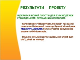 РЕЗУЛЬТАТИ                 ПРОЕКТУ

ВІДКРИВСЯ НОВИЙ ПРОСТІР ДЛЯ ВЗАЄМОДІЇ МІЖ
ГРОМАДСЬКИМ І ДЕРЖАВНИМ СЕКТОРОМ:

  - організовано “Волонтерський клуб” при Центрі
  туристичної інформації та послуг Луцької міської ради
  http://www .visitlutsk.com за участю випускників
  школи та бібліотекарів.

  - Луцький міський центр соціальних служб для
  сім’ї, дітей та молоді.
 