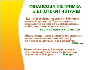 ФІНАНСОВА ПІДТРИМКА
    БІБЛІОТЕКИ І ЧИТАЧІВ
 Від спонсорів на програму “Бібліотека –
територія дитинства”було отримано
різноманітні розвиваючі , спортивні ігри,
меблі, інтерактивна дошка,книги -
            на суму більше ніж 10 тис. грн.

Міська влада надала можливість здійснити
косметичний ремонт дитячої зони у
бібліотеці виділивши поза бюджетом -
                                  6500 грн.

Приватні пожертви, благодійні внески
мешканців міста на розвиток бібліотеки
становили в 2012 році -    5900 грн.
 