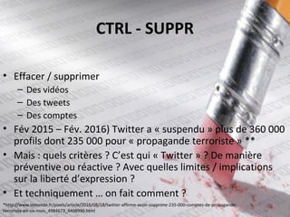 CTRL - SUPPR
• Effacer / supprimer
– Des vidéos
– Des tweets
– Des comptes
• Fév 2015 – Fév. 2016) Twitter a « suspendu » plus de 360 000
profils dont 235 000 pour « propagande terroriste » **
• Mais : quels critères ? C’est qui « Twitter » ? De manière
préventive ou réactive ? Avec quelles limites / implications
sur la liberté d’expression ?
• Et techniquement … on fait comment ?
*http://www.lemonde.fr/pixels/article/2016/08/18/twitter-affirme-avoir-supprime-235-000-comptes-de-propagande-
terroriste-en-six-mois_4984673_4408996.html
 