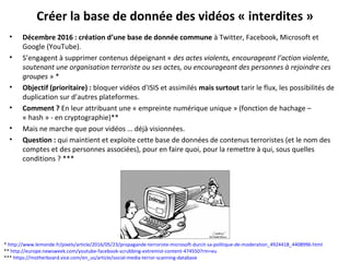 Créer la base de donnée des vidéos « interdites »
• Décembre 2016 : création d’une base de donnée commune à Twitter, Facebook, Microsoft et
Google (YouTube).
• S’engagent à supprimer contenus dépeignant « des actes violents, encourageant l’action violente,
soutenant une organisation terroriste ou ses actes, ou encourageant des personnes à rejoindre ces
groupes » *
• Objectif (prioritaire) : bloquer vidéos d’ISIS et assimilés mais surtout tarir le flux, les possibilités de
duplication sur d’autres plateformes.
• Comment ? En leur attribuant une « empreinte numérique unique » (fonction de hachage –
« hash » - en cryptographie)**
• Mais ne marche que pour vidéos … déjà visionnées.
• Question : qui maintient et exploite cette base de données de contenus terroristes (et le nom des
comptes et des personnes associées), pour en faire quoi, pour la remettre à qui, sous quelles
conditions ? ***
* http://www.lemonde.fr/pixels/article/2016/05/23/propagande-terroriste-microsoft-durcit-sa-politique-de-moderation_4924418_4408996.html
** http://europe.newsweek.com/youtube-facebook-scrubbing-extremist-content-474550?rm=eu
*** https://motherboard.vice.com/en_us/article/social-media-terror-scanning-database
 