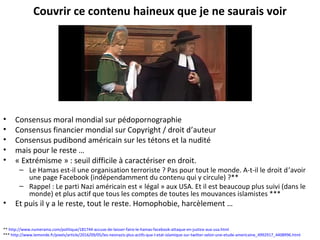 Couvrir ce contenu haineux que je ne saurais voir
• Consensus moral mondial sur pédopornographie
• Consensus financier mondial sur Copyright / droit d’auteur
• Consensus pudibond américain sur les tétons et la nudité
• mais pour le reste …
• « Extrémisme » : seuil difficile à caractériser en droit.
– Le Hamas est-il une organisation terroriste ? Pas pour tout le monde. A-t-il le droit d’avoir
une page Facebook (indépendamment du contenu qui y circule) ?**
– Rappel : Le parti Nazi américain est « légal » aux USA. Et il est beaucoup plus suivi (dans le
monde) et plus actif que tous les comptes de toutes les mouvances islamistes ***
• Et puis il y a le reste, tout le reste. Homophobie, harcèlement …
** http://www.numerama.com/politique/181744-accuse-de-laisser-faire-le-hamas-facebook-attaque-en-justice-aux-usa.html
*** http://www.lemonde.fr/pixels/article/2016/09/05/les-neonazis-plus-actifs-que-l-etat-islamique-sur-twitter-selon-une-etude-americaine_4992917_4408996.html
 