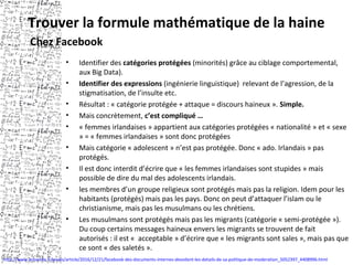 Trouver la formule mathématique de la haine
• Identifier des catégories protégées (minorités) grâce au ciblage comportemental,
aux Big Data).
• Identifier des expressions (ingénierie linguistique) relevant de l’agression, de la
stigmatisation, de l’insulte etc.
• Résultat : « catégorie protégée + attaque = discours haineux ». Simple.
• Mais concrètement, c’est compliqué …
• « femmes irlandaises » appartient aux catégories protégées « nationalité » et « sexe
» = « femmes irlandaises » sont donc protégées
• Mais catégorie « adolescent » n’est pas protégée. Donc « ado. Irlandais » pas
protégés.
• Il est donc interdit d’écrire que « les femmes irlandaises sont stupides » mais
possible de dire du mal des adolescents irlandais.
• les membres d’un groupe religieux sont protégés mais pas la religion. Idem pour les
habitants (protégés) mais pas les pays. Donc on peut d’attaquer l’islam ou le
christianisme, mais pas les musulmans ou les chrétiens.
• Les musulmans sont protégés mais pas les migrants (catégorie « semi-protégée »).
Du coup certains messages haineux envers les migrants se trouvent de fait
autorisés : il est « acceptable » d’écrire que « les migrants sont sales », mais pas que
ce sont « des saletés ».
Chez Facebook
http://www.lemonde.fr/pixels/article/2016/12/21/facebook-des-documents-internes-devoilent-les-details-de-sa-politique-de-moderation_5052397_4408996.html
 