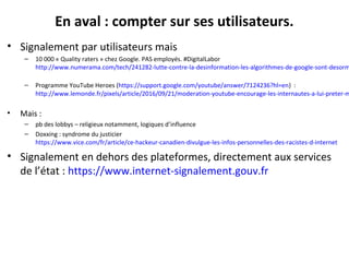 En aval : compter sur ses utilisateurs.
• Signalement par utilisateurs mais
– 10 000 « Quality raters » chez Google. PAS employés. #DigitalLabor
http://www.numerama.com/tech/241282-lutte-contre-la-desinformation-les-algorithmes-de-google-sont-desorm
– Programme YouTube Heroes (https://support.google.com/youtube/answer/7124236?hl=en) :
http://www.lemonde.fr/pixels/article/2016/09/21/moderation-youtube-encourage-les-internautes-a-lui-preter-m
• Mais :
– pb des lobbys – religieux notamment, logiques d’influence
– Doxxing : syndrome du justicier
https://www.vice.com/fr/article/ce-hackeur-canadien-divulgue-les-infos-personnelles-des-racistes-d-internet
• Signalement en dehors des plateformes, directement aux services
de l’état : https://www.internet-signalement.gouv.fr
 