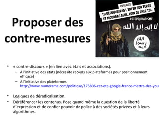 Proposer des
contre-mesures
• « contre-discours » (en lien avec états et associations).
– A l’initiative des états (nécessite recours aux plateformes pour positionnement
efficace)
– A l’initiative des plateformes
http://www.numerama.com/politique/175806-cet-ete-google-france-mettra-des-yout
• Logiques de déradicalisation.
• Déréférencer les contenus. Pose quand même la question de la liberté
d’expression et de confier pouvoir de police à des sociétés privées et à leurs
algorithmes.
 