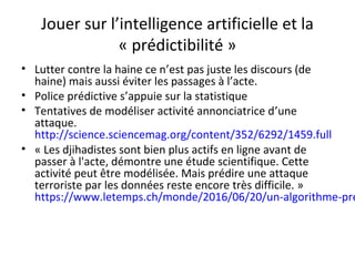 Jouer sur l’intelligence artificielle et la
« prédictibilité »
• Lutter contre la haine ce n’est pas juste les discours (de
haine) mais aussi éviter les passages à l’acte.
• Police prédictive s’appuie sur la statistique
• Tentatives de modéliser activité annonciatrice d’une
attaque.
http://science.sciencemag.org/content/352/6292/1459.full
• « Les djihadistes sont bien plus actifs en ligne avant de
passer à l'acte, démontre une étude scientifique. Cette
activité peut être modélisée. Mais prédire une attaque
terroriste par les données reste encore très difficile. »
https://www.letemps.ch/monde/2016/06/20/un-algorithme-pre
 