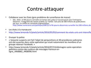 Contre-attaquer
• Collaborer avec les Etats (gros problème de surveillance de masse)
– Déc. 2016 : le FBI pourra connaître en temps réel, grâce à l’accord passé avec l’entreprise
Dataminr, l’intégralité des tweets publiés sur Twitter. Soit près de 500 millions de publications
par jour, un chiffre en constante augmentation.
http://www.numerama.com/politique/208722-le-fbi-pourra-desormais-surveiller-les-500-millions-de-
• Les états à la manœuvre
• http://www.lemonde.fr/pixels/article/2016/05/03/comment-les-etats-unis-ont-intensifie
• Envoyer la police
• « Soixante suspects ont fait l’objet de perquisitions et 40 procédures judiciaires
ont été ouvertes dans cette opération qui visait notamment les membres d’un
groupe néonazi Facebook. »
• http://www.lemonde.fr/pixels/article/2016/07/13/allemagne-vaste-operation-
policiere-contre-des-auteurs-de-messages-haineux-en-
ligne_4968882_4408996.html
 