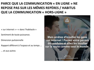 PARCE QUE LA COMMUNICATION « EN LIGNE » NE
REPOSE PAS SUR LES MÊMES REPÈRES / HABITUS
QUE LA COMMUNICATION « HORS-LIGNE »
« sur internet » = « dans l’habitacle »
Sentiment de toute puissance.
Dimension pulsionnelle
Rapport différent à l’espace et au temps …
… et aux autres
 