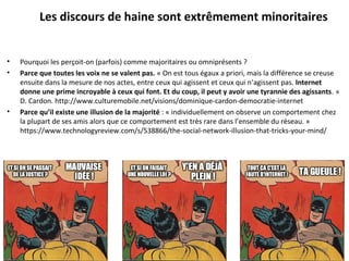 • Pourquoi les perçoit-on (parfois) comme majoritaires ou omniprésents ? 
• Parce que toutes les voix ne se valent pas. « On est tous égaux a priori, mais la différence se creuse 
ensuite dans la mesure de nos actes, entre ceux qui agissent et ceux qui n’agissent pas. Internet
donne une prime incroyable à ceux qui font. Et du coup, il peut y avoir une tyrannie des agissants. » 
D. Cardon. http://www.culturemobile.net/visions/dominique-cardon-democratie-internet 
• Parce qu’il existe une illusion de la majorité : « individuellement on observe un comportement chez 
la plupart de ses amis alors que ce comportement est très rare dans l’ensemble du réseau. » 
https://www.technologyreview.com/s/538866/the-social-network-illusion-that-tricks-your-mind/ 
30
Les discours de haine sont extrêmement minoritaires
 