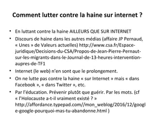 Comment lutter contre la haine sur internet ?
• En luttant contre la haine AILLEURS QUE SUR INTERNET
• Discours de haine dans les autres médias (affaire JP Pernaud, 
« Unes » de Valeurs actuelles) http://www.csa.fr/Espace-
juridique/Decisions-du-CSA/Propos-de-Jean-Pierre-Pernaut-
sur-les-migrants-dans-le-Journal-de-13-heures-intervention-
aupres-de-TF1 
• Internet (le web) n’en sont que le prolongement.
• On ne lutte pas contre la haine « sur Internet » mais « dans 
Facebook », « dans Twitter », etc. 
• Par l’éducation. Prévenir plutôt que guérir. Par les mots. (cf 
« l’Holocauste a-t-il vraiment existé ? » 
http://affordance.typepad.com//mon_weblog/2016/12/googl
e-google-pourquoi-mas-tu-abandonne.html ) 
 