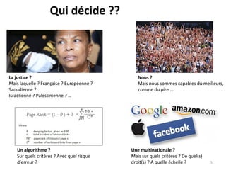 Qui décide ??
La justice ?
Mais laquelle ? Française ? Européenne ?
Saoudienne ?
Israëlienne ? Palestinienne ? …
Nous ?
Mais nous sommes capables du meilleurs,
comme du pire …
Un algorithme ?
Sur quels critères ? Avec quel risque
d’erreur ?
Une multinationale ?
Mais sur quels critères ? De quel(s)
droit(s) ? A quelle échelle ? 5
 