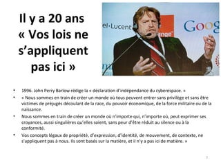 Il y a 20 ans
« Vos lois ne
s’appliquent
pas ici »
• 1996. John Perry Barlow rédige la « déclaration d’indépendance du cyberespace. »
• « Nous sommes en train de créer un monde où tous peuvent entrer sans privilège et sans être
victimes de préjugés découlant de la race, du pouvoir économique, de la force militaire ou de la
naissance.
• Nous sommes en train de créer un monde où n’importe qui, n’importe où, peut exprimer ses
croyances, aussi singulières qu’elles soient, sans peur d’être réduit au silence ou à la
conformité.
• Vos concepts légaux de propriété, d’expression, d’identité, de mouvement, de contexte, ne
s’appliquent pas à nous. Ils sont basés sur la matière, et il n’y a pas ici de matière. »
7
 