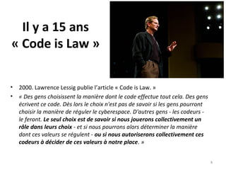 Il y a 15 ans
« Code is Law »
• 2000. Lawrence Lessig publie l’article « Code is Law. »
• « Des gens choisissent la manière dont le code effectue tout cela. Des gens 
écrivent ce code. Dès lors le choix n'est pas de savoir si les gens pourront 
choisir la manière de réguler le cyberespace. D'autres gens - les codeurs - 
le feront. Le seul choix est de savoir si nous jouerons collectivement un
rôle dans leurs choix - et si nous pourrons alors déterminer la manière 
dont ces valeurs se régulent - ou si nous autoriserons collectivement ces
codeurs à décider de ces valeurs à notre place. »
8
 