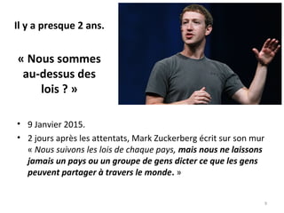 Il y a presque 2 ans.
« Nous sommes
au-dessus des
lois ? »
• 9 Janvier 2015.
• 2 jours après les attentats, Mark Zuckerberg écrit sur son mur
« Nous suivons les lois de chaque pays, mais nous ne laissons
jamais un pays ou un groupe de gens dicter ce que les gens
peuvent partager à travers le monde. »
9
 