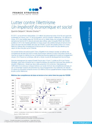 AOÛT
2015
N°34
LANOTED’ANALYSE
www.strategie.gouv.fr
En 2011, sur le territoire métropolitain, 2,5 millions de personnes entre 18 et 65 ans ayant été
scolarisées en France, soit 7 % de la population, sont en situation d’illettrisme1
. Au-delà de ce
noyau, 22 % des adultes âgés de 16 à 65 ans ont un faible niveau de compétence dans le
domaine de l’écrit et 28 % dans le domaine des chiffres, selon l’enquête PIAAC de l’OCDE2
,
publiée en 2013. De manière générale, le niveau moyen des adultes français en lecture et en
calcul est parmi les plus faibles des pays de l’OCDE. La part des adultes dotés d’un niveau
faible de maîtrise des compétences en lecture est en France quatre fois plus élevée qu’au
Japon et deux fois plus qu’en Finlande.
Ce constat sévère est préoccupant. Enjeu d’égalité et de cohésion sociale, la maîtrise des
compétences de base est aussi un enjeu économique national. En plus d’accroître l’accès au
marché du travail, la maîtrise de ces compétences favorise également la santé et l’engagement
citoyen. Et à l’heure du numérique, elle est un levier crucial de développement économique.
Dans le prolongement du rapport Quelle France dans 10 ans ?, publié en 2014 par France
Stratégie, cette Note d’analyse ﬁxe un objectif ambitieux de réduction de la part des adultes en
situation d’illettrisme : diviser par deux cette proportion d’ici à dix ans. Cela passe par
l’afﬁrmation d’un droit pour chaque individu à un socle minimum de compétences de base, et
par un ensemble d’actions de prévention et d’accompagnement. Pour atteindre cet objectif,
on estime qu’il faudrait consacrer environ 50 millions d’euros supplémentaires chaque année à
la lutte contre l’illettrisme.
Maîtrise des compétences de base en lecture et en calcul dans les pays de l’OCDE
Lutter contre l’illettrisme
Un impératif économique et social
Quentin Delpech*, Nicolas Charles**
* Département Travail Emploi, France Stratégie
** Maître de conférence en sociologie, Université de Bordeaux
245
250
255
260
265
270
275
280
285
290
295
Calcul
245 250 255 260 265 270 275 280 285 290 295
FR IR
USA
POL
EN
CO
CY CA
ALL
AU
DK
SL
RT
EST
NOR
AUS
PB
SU
FL
FI
JAP
Lecture
Scores moyens en
calcul supérieurs/ en
lecture inférieurs à la
moyenne OCDE
Scores moyens en calcul et
en lecture supérieurs à la
moyenne OCDE
Scores moyens en
lecture et calcul
inférieurs à la
moyenne OCDE
Scores moyens en
lecture supérieurs/
inférieurs en calcul à la
moyenne OCDE
Lecture : en abscisses, le score moyen en littératie et en ordonnées, le score moyen en numératie.
Source : OCDE, PIAAC, 2013
1. Source : « Enquête Information et vie quotidienne », Insee-ANLCI (2012).
2. Programme pour l'évaluation internationale des compétences des adultes.
IT ES
 