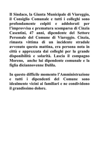 Il Sindaco, la Giunta Municipale di Viareggio,
il Consiglio Comunale e tutti i colleghi sono
profondamente colpiti e addolorati per
l improvvisa e prematura scomparsa di Cinzia
Casentini, 47 anni, dipendente del Settore
Personale del Comune di Viareggio. Cinzia,
rimasta vittima di un incidente stradale
avvenuto questa mattina, era persona nota in
città e apprezzata dai colleghi per la grande
disponibilità e solarità. Lascia il compagno
Moreno, anche lui dipendente comunale e la
figlia diciannovenne Dalila.

In questo difficile momento l Amministrazione
e tutti i dipendenti del Comune sono
idealmente vicini ai familiari e ne condividono
il grandissimo dolore.
 