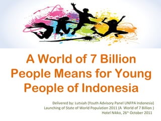 A World of 7 Billion
People Means for Young
People of Indonesia
Delivered by: Lutviah (Youth Advisory Panel UNFPA Indonesia)
Launching of State of World Population 2011 (A World of 7 Billion )
Hotel Nikko, 26th
October 2011
 